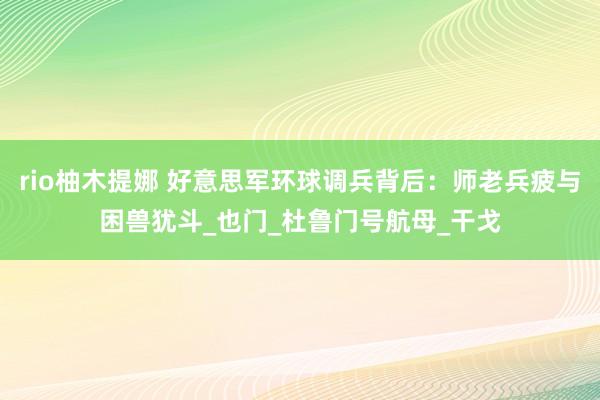 rio柚木提娜 好意思军环球调兵背后：师老兵疲与困兽犹斗_也门_杜鲁门号航母_干戈