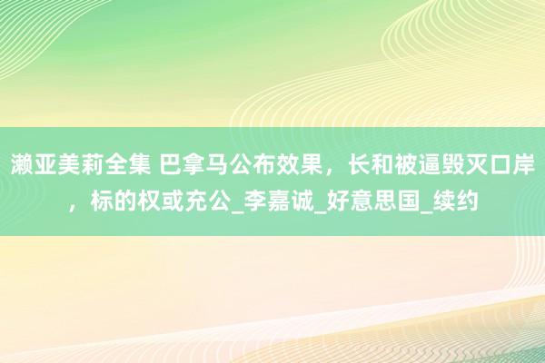 濑亚美莉全集 巴拿马公布效果，长和被逼毁灭口岸，标的权或充公_李嘉诚_好意思国_续约
