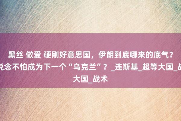 黑丝 做爱 硬刚好意思国，伊朗到底哪来的底气？难说念不怕成为下一个“乌克兰”？_连斯基_超等大国_战术