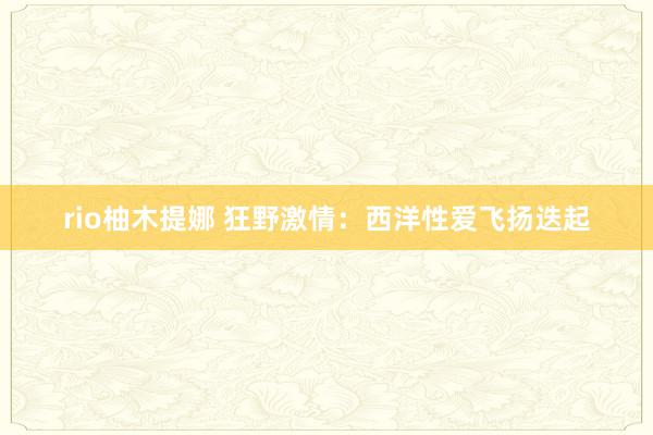 rio柚木提娜 狂野激情：西洋性爱飞扬迭起