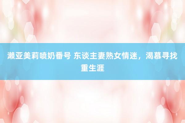 濑亚美莉喷奶番号 东谈主妻熟女情迷，渴慕寻找重生涯