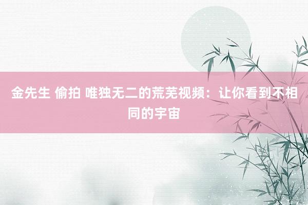 金先生 偷拍 唯独无二的荒芜视频：让你看到不相同的宇宙