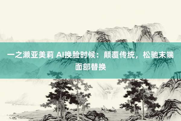 一之濑亚美莉 AI换脸时候：颠覆传统，松驰末端面部替换