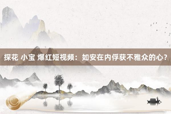 探花 小宝 爆红短视频：如安在内俘获不雅众的心？