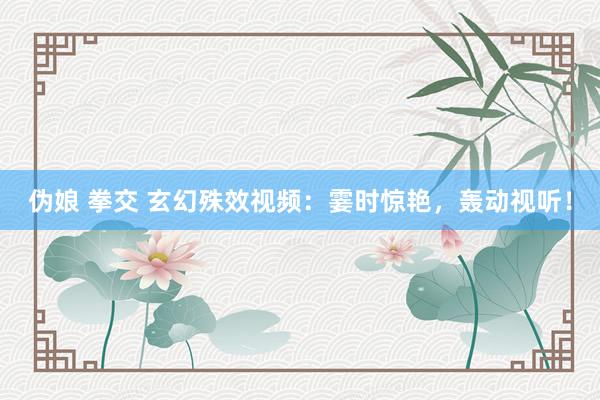伪娘 拳交 玄幻殊效视频：霎时惊艳，轰动视听！
