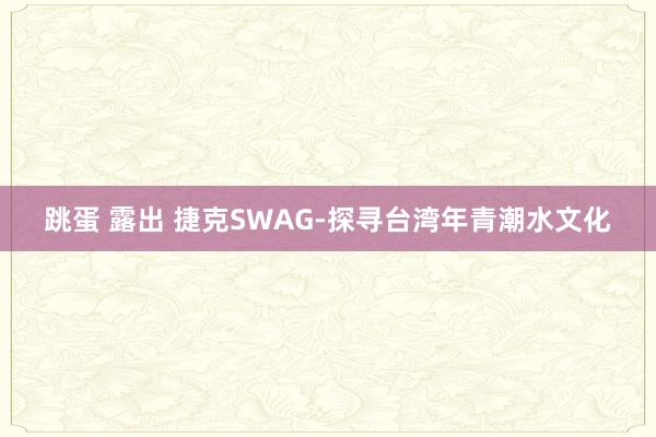 跳蛋 露出 捷克SWAG-探寻台湾年青潮水文化