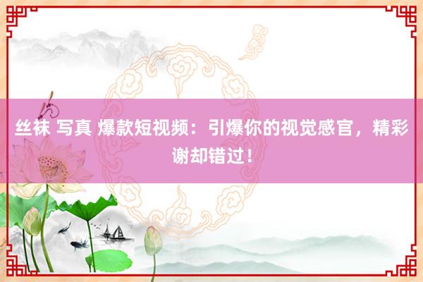 丝袜 写真 爆款短视频：引爆你的视觉感官，精彩谢却错过！