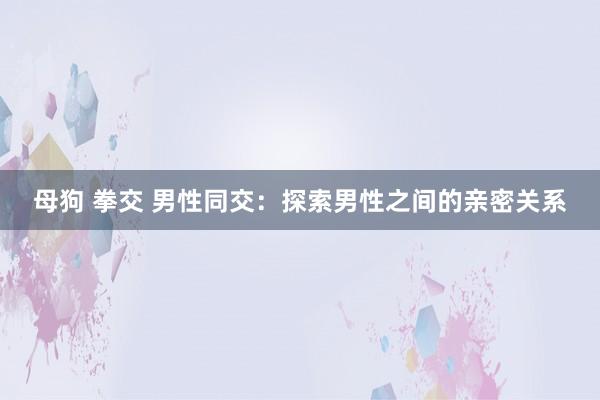 母狗 拳交 男性同交：探索男性之间的亲密关系