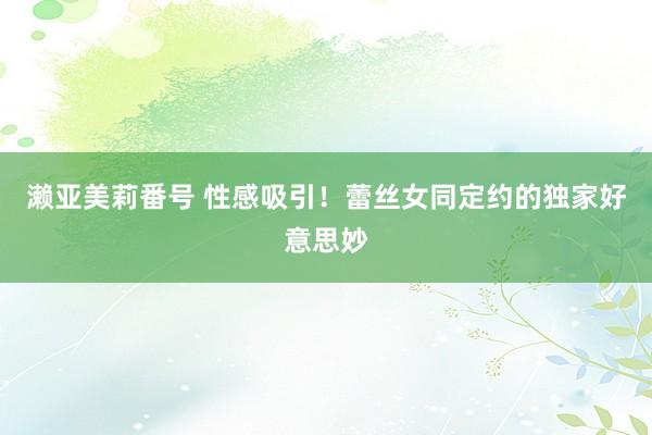 濑亚美莉番号 性感吸引！蕾丝女同定约的独家好意思妙