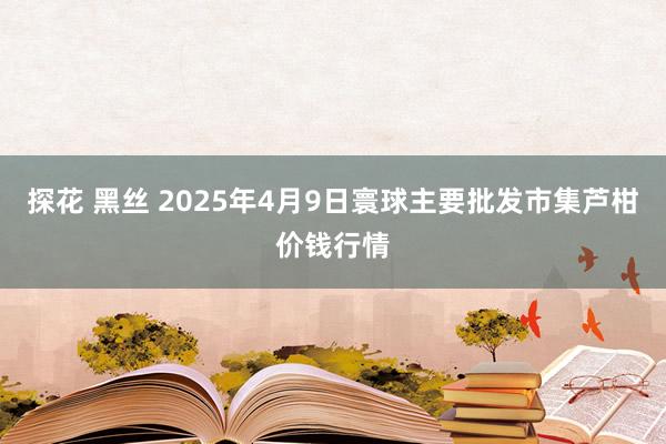 探花 黑丝 2025年4月9日寰球主要批发市集芦柑价钱行情