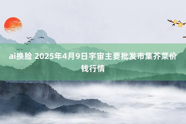 ai换脸 2025年4月9日宇宙主要批发市集芥菜价钱行情