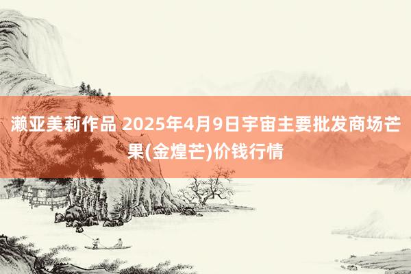 濑亚美莉作品 2025年4月9日宇宙主要批发商场芒果(金煌芒)价钱行情