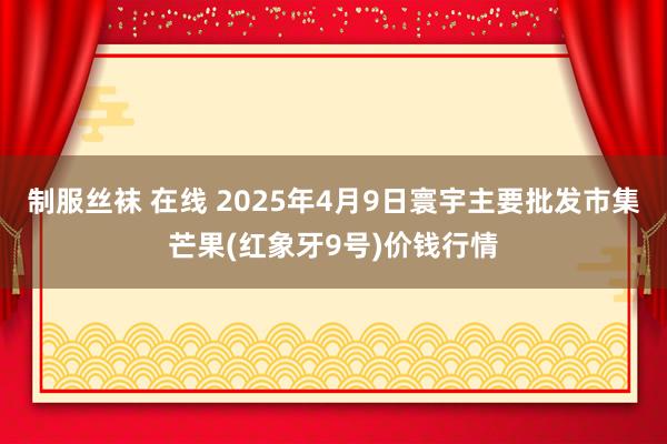 制服丝袜 在线 2025年4月9日寰宇主要批发市集芒果(红象牙9号)价钱行情
