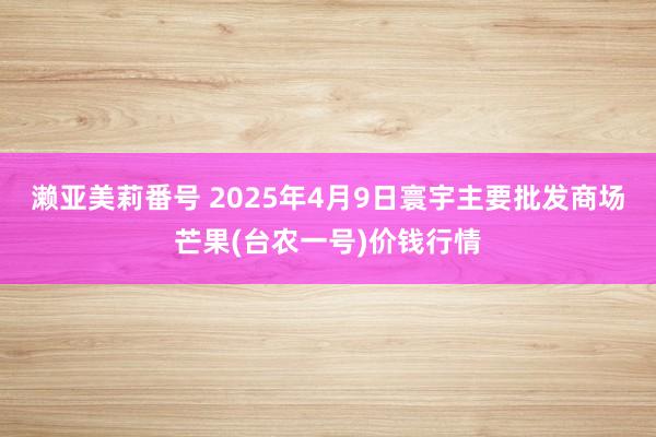 濑亚美莉番号 2025年4月9日寰宇主要批发商场芒果(台农一号)价钱行情