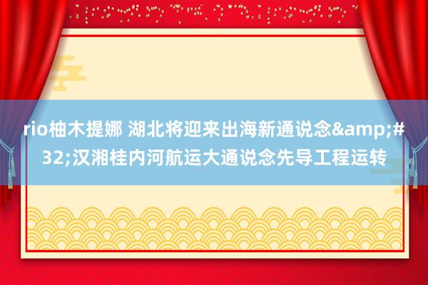 rio柚木提娜 湖北将迎来出海新通说念&#32;汉湘桂内河航运大通说念先导工程运转