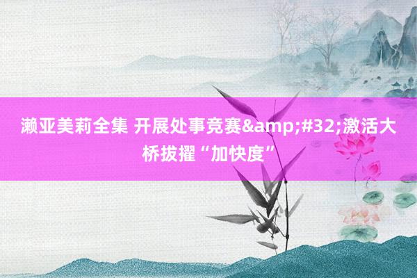 濑亚美莉全集 开展处事竞赛&#32;激活大桥拔擢“加快度”