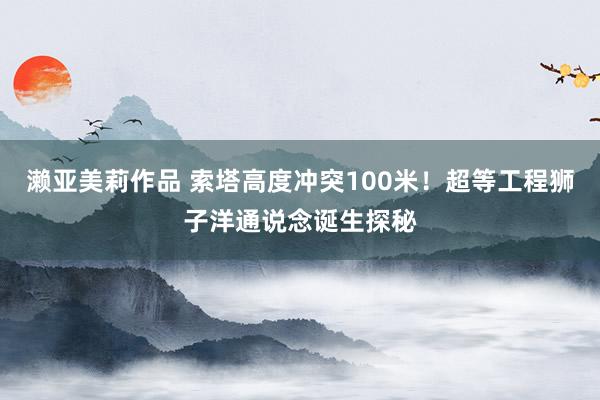 濑亚美莉作品 索塔高度冲突100米！超等工程狮子洋通说念诞生探秘