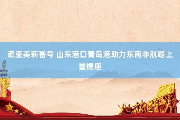 濑亚美莉番号 山东港口青岛港助力东南非航路上量提速