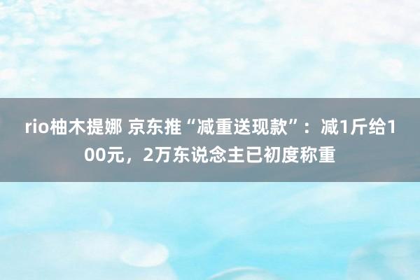 rio柚木提娜 京东推“减重送现款”：减1斤给100元，2万东说念主已初度称重