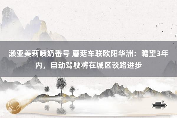 濑亚美莉喷奶番号 蘑菇车联欧阳华洲：瞻望3年内，自动驾驶将在城区谈路进步