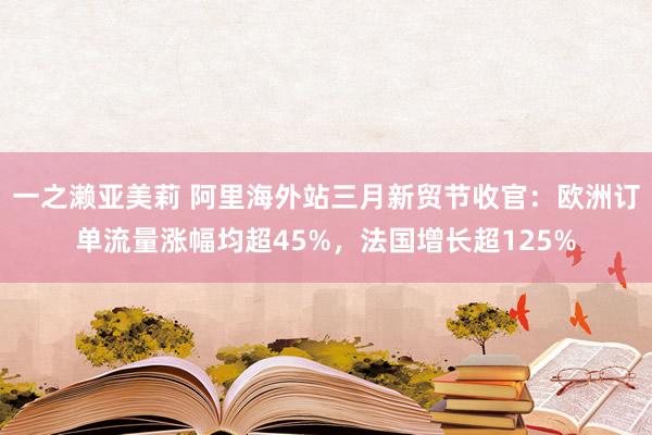 一之濑亚美莉 阿里海外站三月新贸节收官：欧洲订单流量涨幅均超45%，法国增长超125%