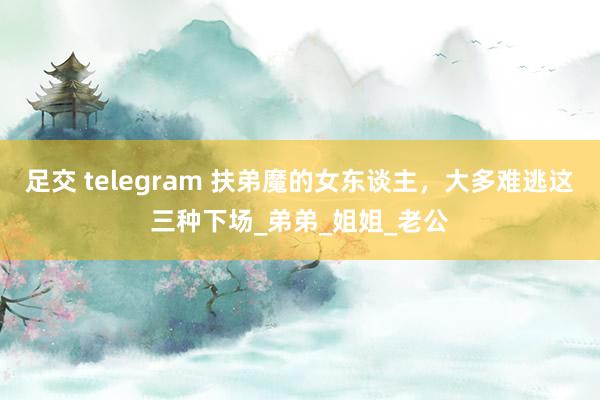 足交 telegram 扶弟魔的女东谈主，大多难逃这三种下场_弟弟_姐姐_老公