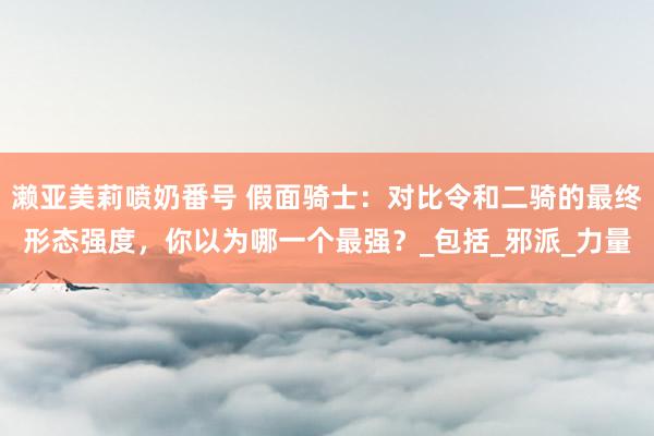 濑亚美莉喷奶番号 假面骑士：对比令和二骑的最终形态强度，你以为哪一个最强？_包括_邪派_力量