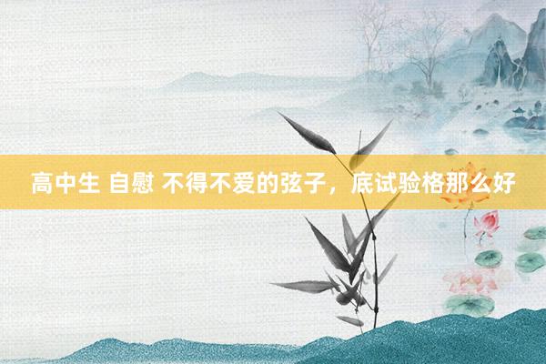 高中生 自慰 不得不爱的弦子，底试验格那么好