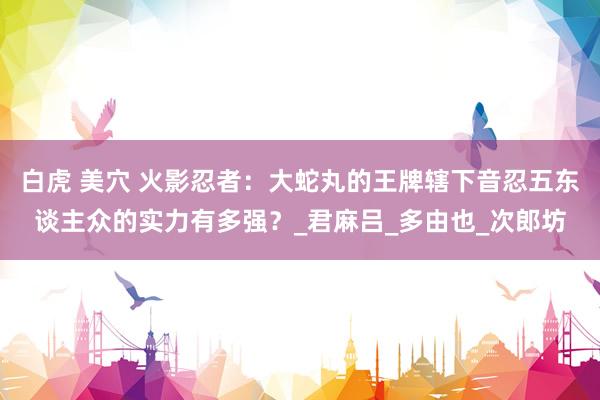 白虎 美穴 火影忍者：大蛇丸的王牌辖下音忍五东谈主众的实力有多强？_君麻吕_多由也_次郎坊