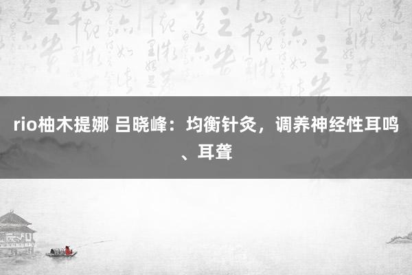 rio柚木提娜 吕晓峰：均衡针灸，调养神经性耳鸣、耳聋