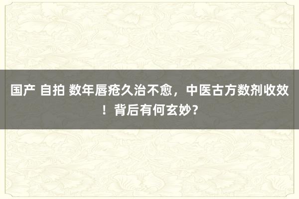 国产 自拍 数年唇疮久治不愈，中医古方数剂收效！背后有何玄妙？