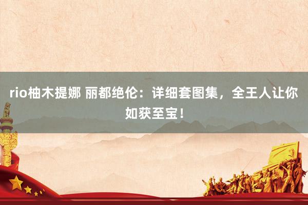 rio柚木提娜 丽都绝伦：详细套图集，全王人让你如获至宝！