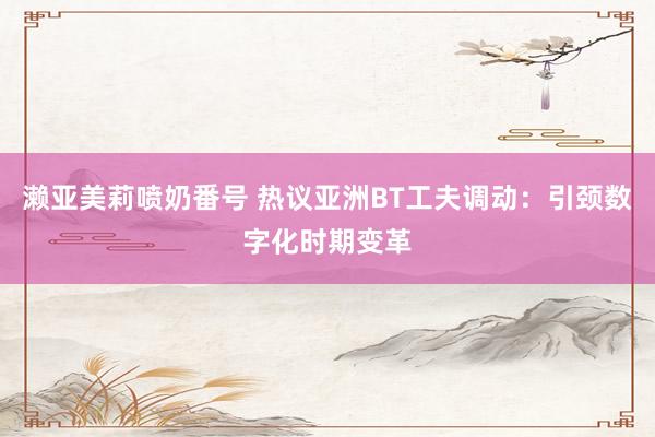 濑亚美莉喷奶番号 热议亚洲BT工夫调动：引颈数字化时期变革