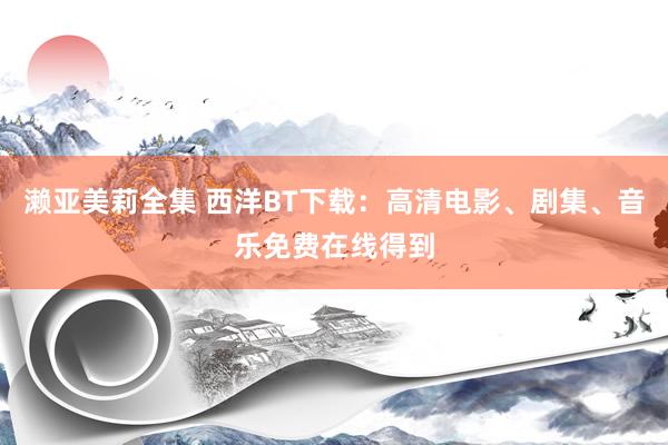 濑亚美莉全集 西洋BT下载：高清电影、剧集、音乐免费在线得到