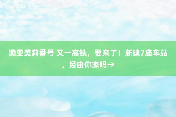 濑亚美莉番号 又一高铁，要来了！新建7座车站，经由你家吗→