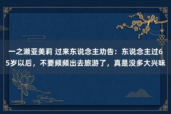 一之濑亚美莉 过来东说念主劝告：东说念主过65岁以后，不要频频出去旅游了，真是没多大兴味