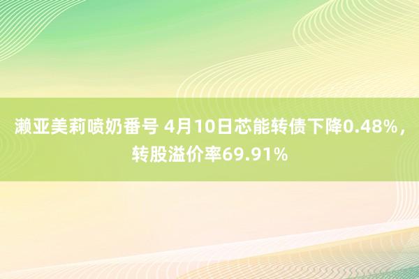 濑亚美莉喷奶番号 4月10日芯能转债下降0.48%，转股溢价率69.91%