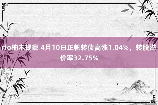 rio柚木提娜 4月10日正帆转债高涨1.04%，转股溢价率32.75%