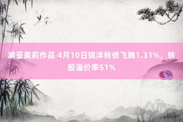 濑亚美莉作品 4月10日镇洋转债飞腾1.31%，转股溢价率51%
