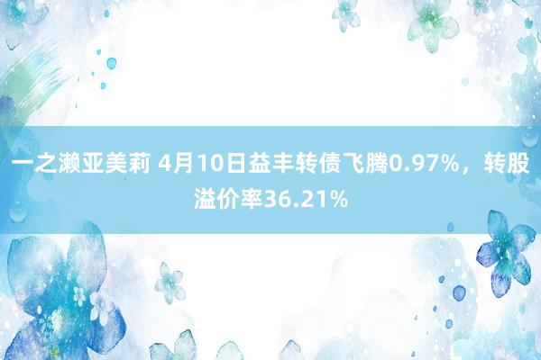 一之濑亚美莉 4月10日益丰转债飞腾0.97%，转股溢价率36.21%