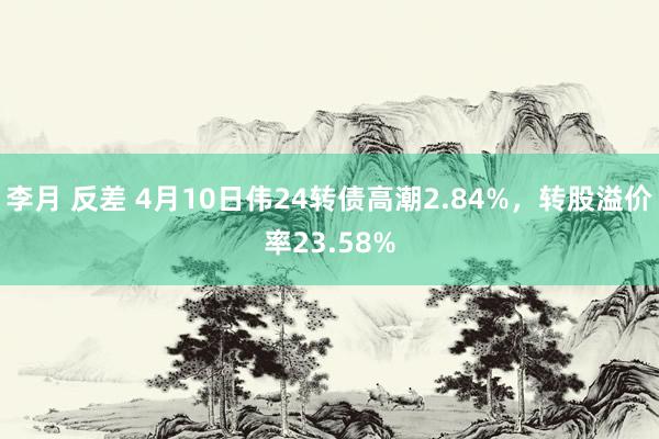 李月 反差 4月10日伟24转债高潮2.84%，转股溢价率23.58%