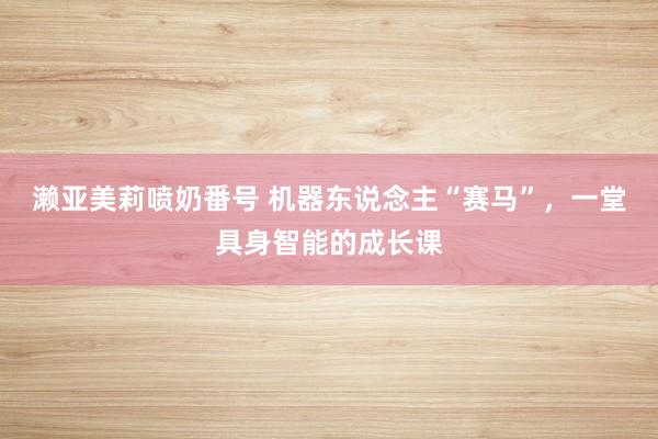濑亚美莉喷奶番号 机器东说念主“赛马”，一堂具身智能的成长课