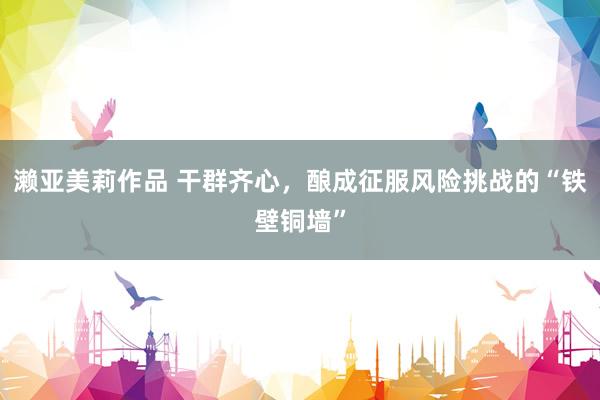 濑亚美莉作品 干群齐心，酿成征服风险挑战的“铁壁铜墙”