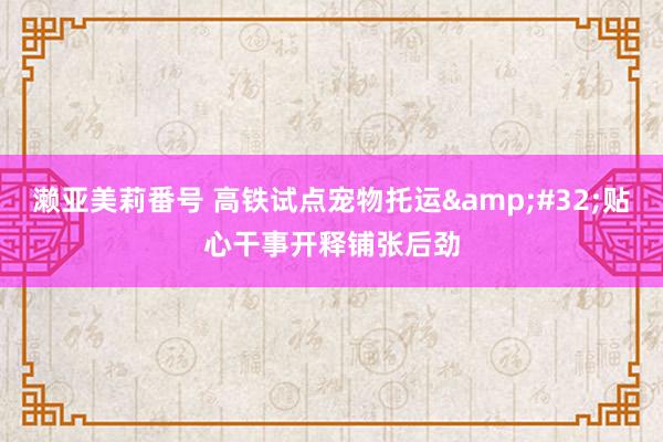 濑亚美莉番号 高铁试点宠物托运&#32;贴心干事开释铺张后劲