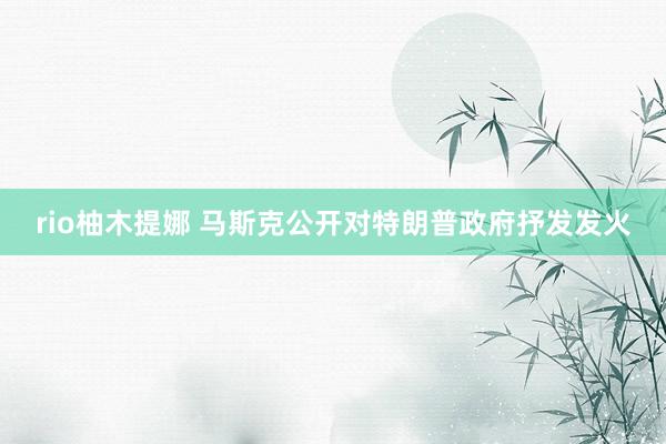 rio柚木提娜 马斯克公开对特朗普政府抒发发火
