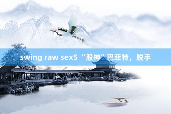 swing raw sex5 “股神”巴菲特，脱手
