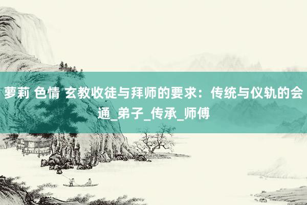萝莉 色情 玄教收徒与拜师的要求：传统与仪轨的会通_弟子_传承_师傅