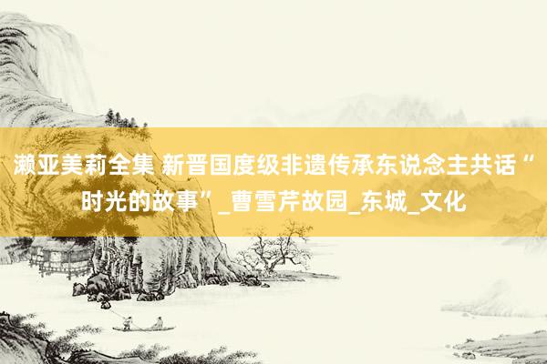 濑亚美莉全集 新晋国度级非遗传承东说念主共话“时光的故事”_曹雪芹故园_东城_文化