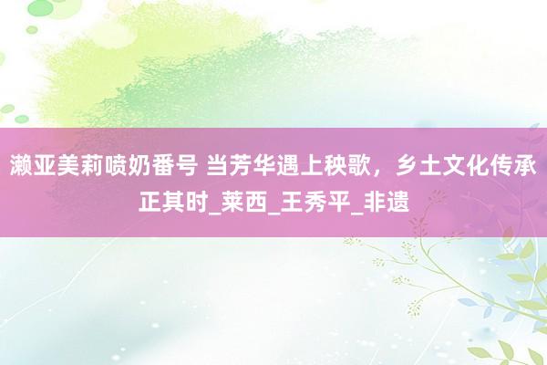 濑亚美莉喷奶番号 当芳华遇上秧歌，乡土文化传承正其时_莱西_王秀平_非遗