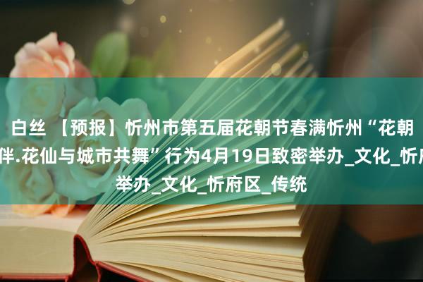 白丝 【预报】忻州市第五届花朝节春满忻州“花朝与阅读相伴.花仙与城市共舞”行为4月19日致密举办_文化_忻府区_传统